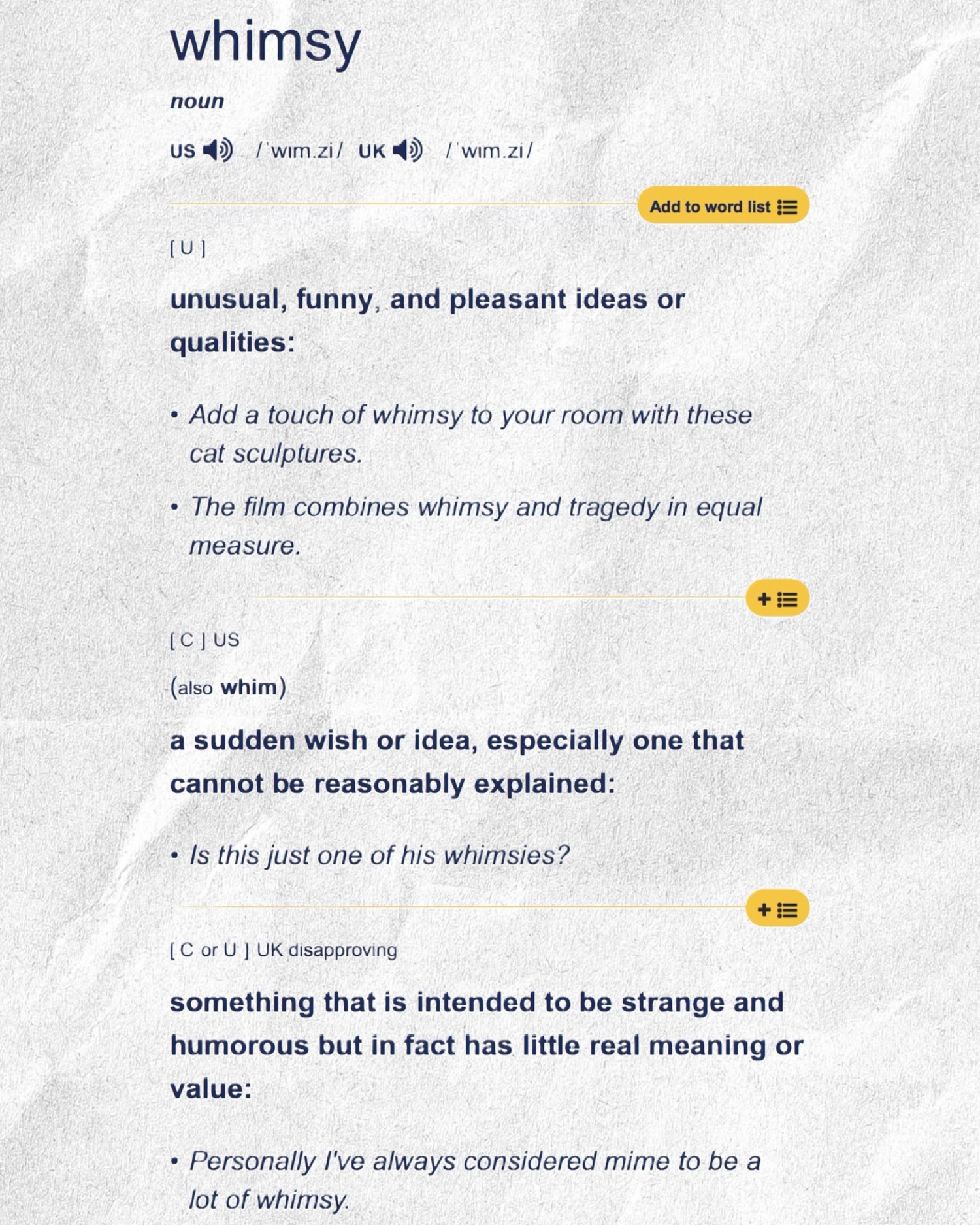 A Cambridge Dictionary page for whimsy. Noun. Unusual, funny, and pleasant ideas or qualities. Also: a sudden wish or idea that cannot be reasonably explained. And, marked disapproving: something intended to be strange and humorous that has little real meaning or value.